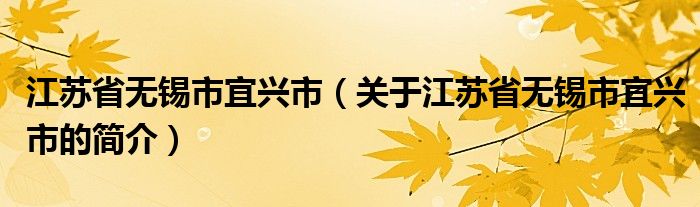 江蘇省無錫市宜興市（關(guān)于江蘇省無錫市宜興市的簡介）