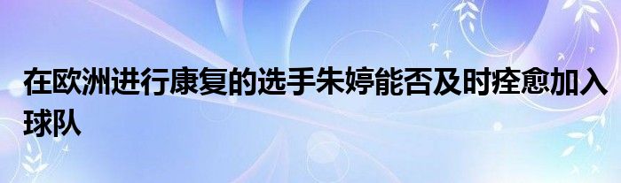 在歐洲進行康復的選手朱婷能否及時痊愈加入球隊