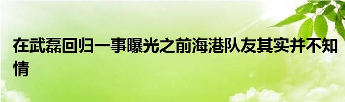 在武磊回歸一事曝光之前海港隊(duì)友其實(shí)并不知情