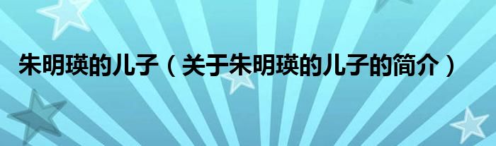 朱明瑛的兒子（關(guān)于朱明瑛的兒子的簡(jiǎn)介）