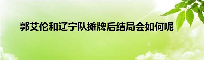 郭艾倫和遼寧隊攤牌后結局會如何呢