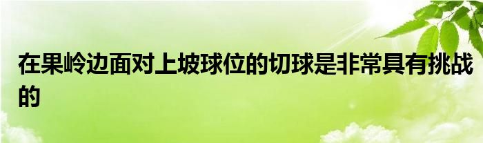 在果嶺邊面對上坡球位的切球是非常具有挑戰(zhàn)的