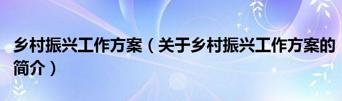 鄉(xiāng)村振興工作方案（關(guān)于鄉(xiāng)村振興工作方案的簡(jiǎn)介）