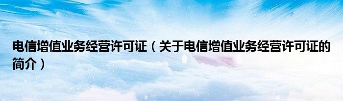 電信增值業(yè)務經營許可證（關于電信增值業(yè)務經營許可證的簡介）