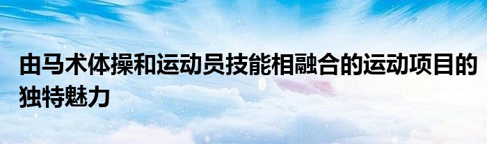 由馬術體操和運動員技能相融合的運動項目的獨特魅力