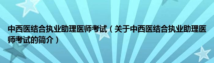 中西醫(yī)結(jié)合執(zhí)業(yè)助理醫(yī)師考試（關(guān)于中西醫(yī)結(jié)合執(zhí)業(yè)助理醫(yī)師考試的簡(jiǎn)介）