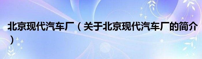 北京現(xiàn)代汽車廠（關(guān)于北京現(xiàn)代汽車廠的簡(jiǎn)介）