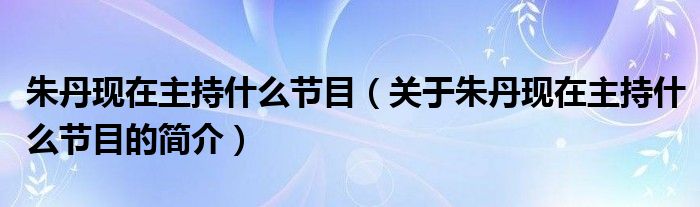 朱丹現(xiàn)在主持什么節(jié)目（關(guān)于朱丹現(xiàn)在主持什么節(jié)目的簡(jiǎn)介）