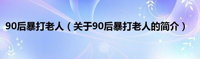 90后暴打老人（關(guān)于90后暴打老人的簡介）