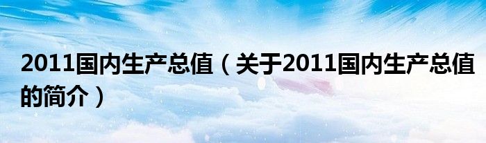 2011國內(nèi)生產(chǎn)總值（關于2011國內(nèi)生產(chǎn)總值的簡介）