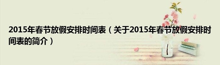 2015年春節(jié)放假安排時(shí)間表（關(guān)于2015年春節(jié)放假安排時(shí)間表的簡(jiǎn)介）