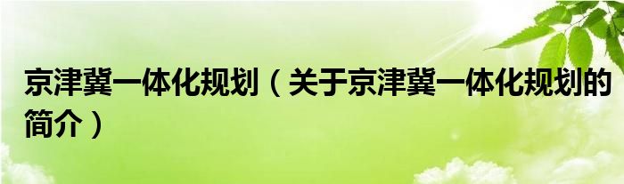 京津冀一體化規(guī)劃（關(guān)于京津冀一體化規(guī)劃的簡(jiǎn)介）