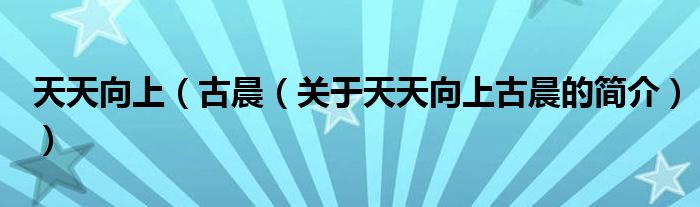 天天向上（古晨（關(guān)于天天向上古晨的簡介））