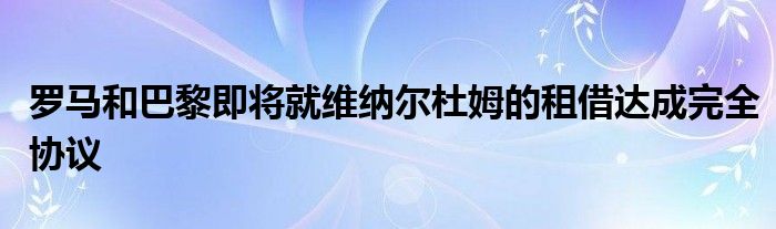 羅馬和巴黎即將就維納爾杜姆的租借達成完全協(xié)議