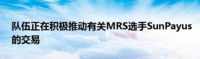 隊伍正在積極推動有關(guān)MRS選手SunPayus的交易