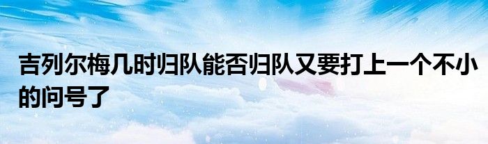 吉列爾梅幾時歸隊能否歸隊又要打上一個不小的問號了