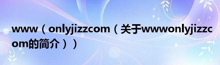 www（onlyjizzcom（關(guān)于wwwonlyjizzcom的簡(jiǎn)介））