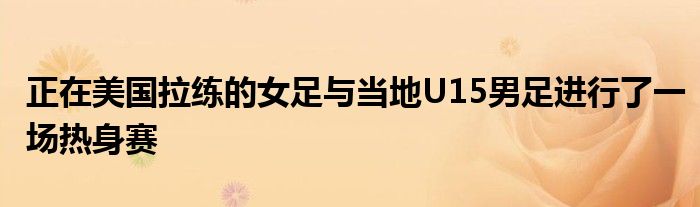 正在美國(guó)拉練的女足與當(dāng)?shù)豒15男足進(jìn)行了一場(chǎng)熱身賽