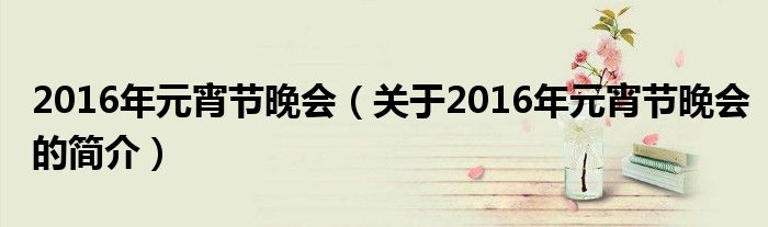 2016年元宵節(jié)晚會（關于2016年元宵節(jié)晚會的簡介）