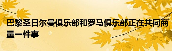 巴黎圣日爾曼俱樂(lè)部和羅馬俱樂(lè)部正在共同商量一件事