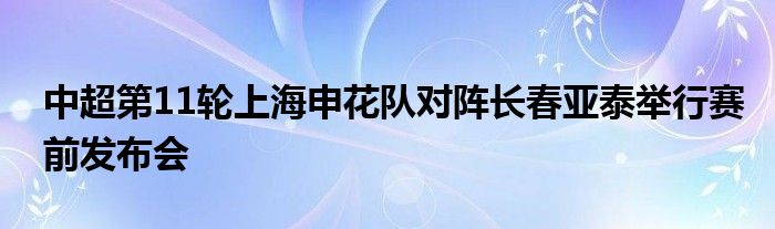 中超第11輪上海申花隊(duì)對陣長春亞泰舉行賽前發(fā)布會