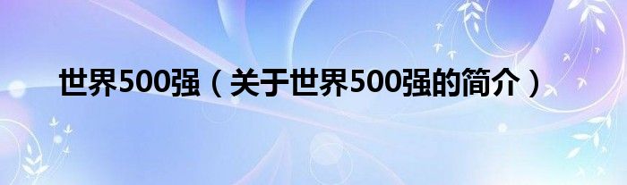 世界500強(qiáng)（關(guān)于世界500強(qiáng)的簡(jiǎn)介）