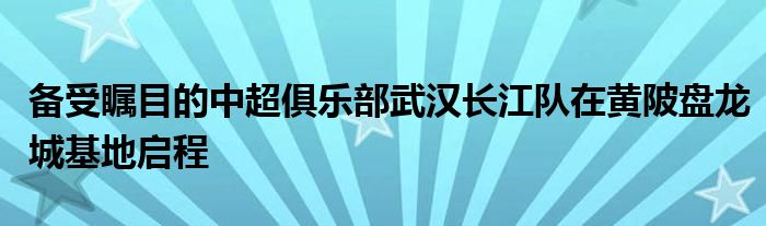 備受矚目的中超俱樂(lè)部武漢長(zhǎng)江隊(duì)在黃陂盤龍城基地啟程