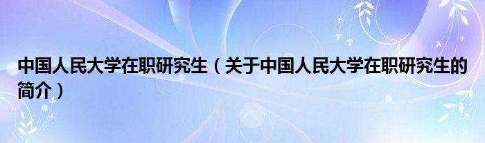 中國人民大學在職研究生（關于中國人民大學在職研究生的簡介）