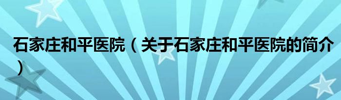 石家莊和平醫(yī)院（關于石家莊和平醫(yī)院的簡介）