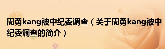 周勇kang被中紀(jì)委調(diào)查（關(guān)于周勇kang被中紀(jì)委調(diào)查的簡介）