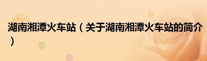 湖南湘潭火車站（關(guān)于湖南湘潭火車站的簡介）