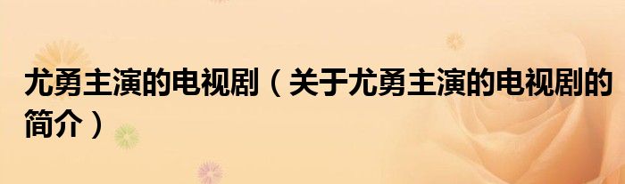 尤勇主演的電視?。P(guān)于尤勇主演的電視劇的簡介）