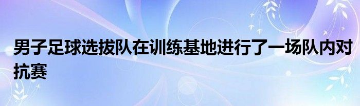 男子足球選拔隊在訓練基地進行了一場隊內(nèi)對抗賽