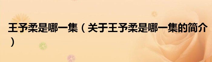 王予柔是哪一集（關(guān)于王予柔是哪一集的簡(jiǎn)介）