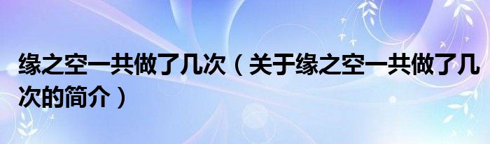 緣之空一共做了幾次（關(guān)于緣之空一共做了幾次的簡(jiǎn)介）