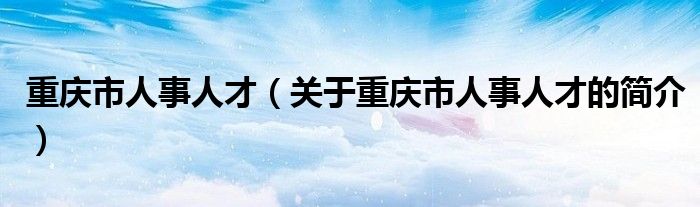 重慶市人事人才（關(guān)于重慶市人事人才的簡(jiǎn)介）