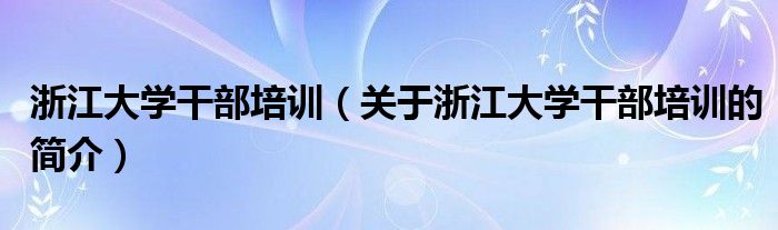 浙江大學干部培訓(xùn)（關(guān)于浙江大學干部培訓(xùn)的簡介）