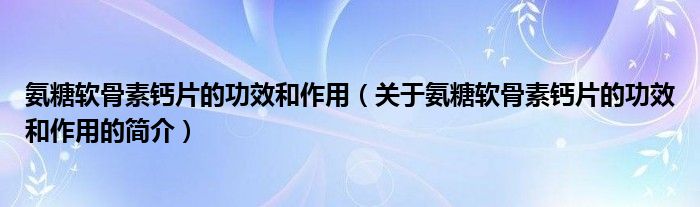 氨糖軟骨素鈣片的功效和作用（關(guān)于氨糖軟骨素鈣片的功效和作用的簡介）