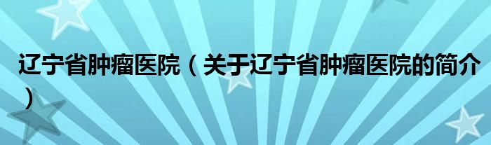 遼寧省腫瘤醫(yī)院（關(guān)于遼寧省腫瘤醫(yī)院的簡(jiǎn)介）