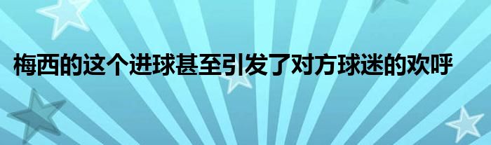 梅西的這個進球甚至引發(fā)了對方球迷的歡呼