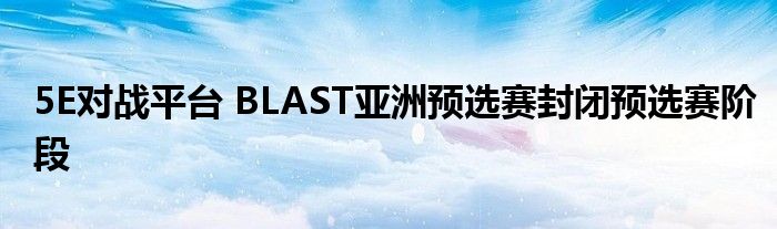 5E對戰(zhàn)平臺 BLAST亞洲預選賽封閉預選賽階段