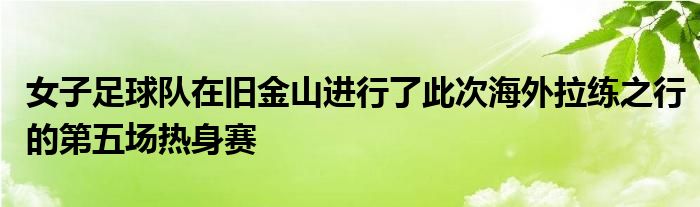 女子足球隊在舊金山進行了此次海外拉練之行的第五場熱身賽