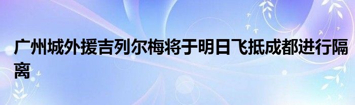 廣州城外援吉列爾梅將于明日飛抵成都進行隔離