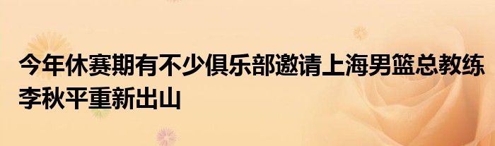 今年休賽期有不少俱樂(lè)部邀請(qǐng)上海男籃總教練李秋平重新出山