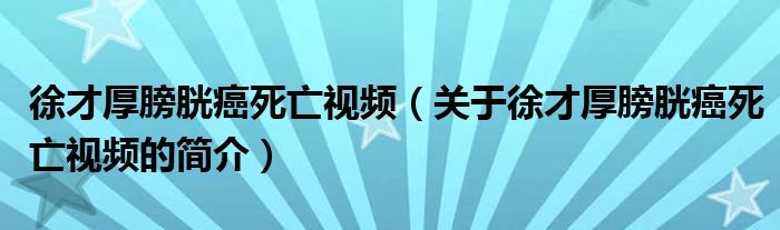 徐才厚膀胱癌死亡視頻（關于徐才厚膀胱癌死亡視頻的簡介）