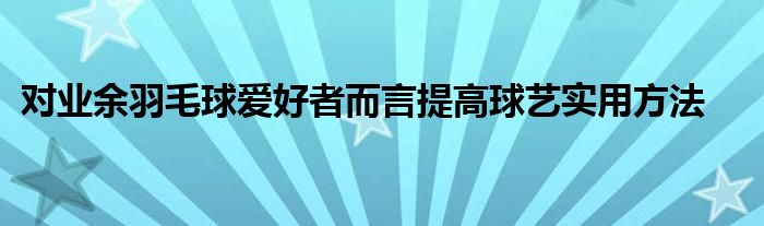 對(duì)業(yè)余羽毛球愛好者而言提高球藝實(shí)用方法