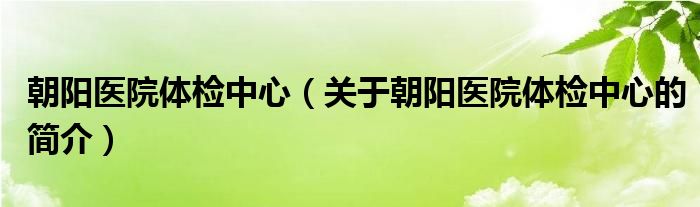 朝陽(yáng)醫(yī)院體檢中心（關(guān)于朝陽(yáng)醫(yī)院體檢中心的簡(jiǎn)介）