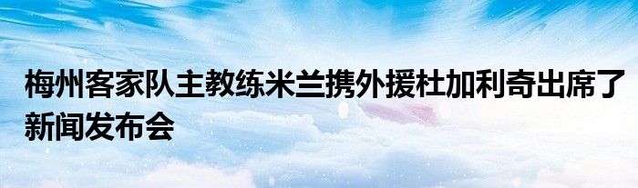 梅州客家隊主教練米蘭攜外援杜加利奇出席了新聞發(fā)布會