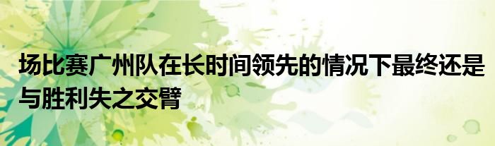 場比賽廣州隊在長時間領(lǐng)先的情況下最終還是與勝利失之交臂