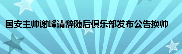 國(guó)安主帥謝峰請(qǐng)辭隨后俱樂部發(fā)布公告換帥